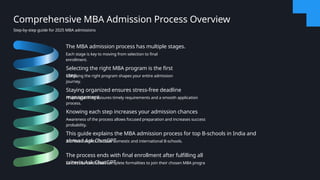The MBA admission process has multiple stages.
Each stage is key to moving from selection to final
enrollment.
Selecting the right MBA program is the first
step.
Choosing the right program shapes your entire admission
journey.
Staying organized ensures stress-free deadline
management.
Proper planning ensures timely requirements and a smooth application
process.
Knowing each step increases your admission chances
Awareness of the process allows focused preparation and increases success
probability.
This guide explains the MBA admission process for top B-schools in India and
abroad.Ask ChatGPT
It offers insights for both domestic and international B-schools.
The process ends with final enrollment after fulfilling all
criteria.Ask ChatGPT
Successful candidates complete formalities to join their chosen MBA progra
Comprehensive MBA Admission Process Overview
Step-by-step guide for 2025 MBA admissions
 