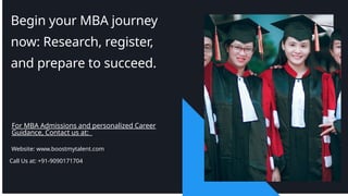 Begin your MBA journey
now: Research, register,
and prepare to succeed.
For MBA Admissions and personalized Career
Guidance, Contact us at:
Website: www.boostmytalent.com
Call Us at: +91-9090171704
 