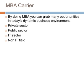 MBA Carrier
 By doing MBA you can grab many opportunities
in today's dynamic business environment.
 Private sector
 Public sector
 IT sector
 Non IT field
 