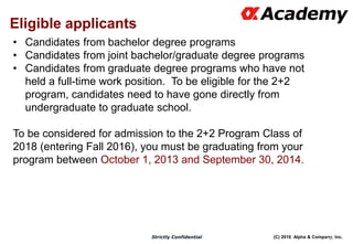 (C) 2016 Alpha & Company, Inc.Strictly Confidential
Eligible applicants
107
• Candidates from bachelor degree programs
• Candidates from joint bachelor/graduate degree programs
• Candidates from graduate degree programs who have not
held a full-time work position. To be eligible for the 2+2
program, candidates need to have gone directly from
undergraduate to graduate school.
To be considered for admission to the 2+2 Program Class of
2018 (entering Fall 2016), you must be graduating from your
program between October 1, 2013 and September 30, 2014.
 