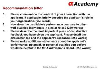 (C) 2016 Alpha & Company, Inc.Strictly Confidential
1. Please comment on the context of your interaction with the
applicant. If applicable, briefly describe the applicant's role in
your organization. (250 words)
2. How does the candidate's performance compare to other
well-qualified individuals in similar roles? (250 words)
3. Please describe the most important piece of constructive
feedback you have given the applicant. Please detail the
circumstances and the applicant's response. (250 words)
4. Please make additional statements about the applicant's
performance, potential, or personal qualities you believe
would be helpful to the MBA Admissions Board. (250 words)
112
Recommendation letter
 