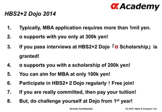 (C) 2016 Alpha & Company, Inc.Strictly Confidential
1. Typically, MBA application requires more than 1mil yen.
2. α supports with you only at 300k yen!
3. If you pass interviews at HBS2+2 Dojo「α Scholarship」is
granted!
4. α supports you with a scholarship of 200k yen!
5. You can aim for MBA at only 100k yen!
6. Participate in HBS2+２Dojo regularly！Free join!
7. If you are really committed, then pay your tuition!
8. But, do challenge yourself at Dojo from 1st year!
120
HBS2+2 Dojo 2014
 