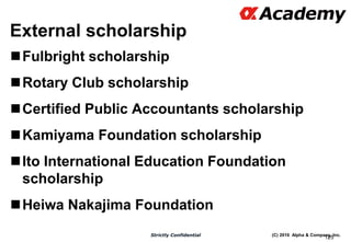 (C) 2016 Alpha & Company, Inc.Strictly Confidential
External scholarship
Fulbright scholarship
Rotary Club scholarship
Certified Public Accountants scholarship
Kamiyama Foundation scholarship
Ito International Education Foundation
scholarship
Heiwa Nakajima Foundation
125
 