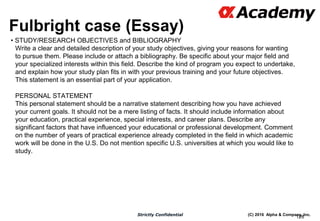 (C) 2016 Alpha & Company, Inc.Strictly Confidential
Fulbright case (Essay)
• STUDY/RESEARCH OBJECTIVES and BIBLIOGRAPHY
Write a clear and detailed description of your study objectives, giving your reasons for wanting
to pursue them. Please include or attach a bibliography. Be specific about your major field and
your specialized interests within this field. Describe the kind of program you expect to undertake,
and explain how your study plan fits in with your previous training and your future objectives.
This statement is an essential part of your application.
PERSONAL STATEMENT
This personal statement should be a narrative statement describing how you have achieved
your current goals. It should not be a mere listing of facts. It should include information about
your education, practical experience, special interests, and career plans. Describe any
significant factors that have influenced your educational or professional development. Comment
on the number of years of practical experience already completed in the field in which academic
work will be done in the U.S. Do not mention specific U.S. universities at which you would like to
study.
128
 
