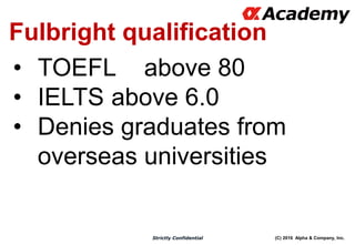 (C) 2016 Alpha & Company, Inc.Strictly Confidential
Fulbright qualification
• TOEFL above 80
• IELTS above 6.0
• Denies graduates from
overseas universities
 