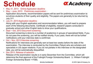 (C) 2016 Alpha & Company, Inc.Strictly Confidential
Schedule• May 31, 2013 Online Application deadline
• May ~ June, 2013 Preliminary examination：
Application documents, recommendation papers will be sent for preliminary examination to
scrutinize students of their quality and eligibility. The papers are generally to be returned by
July 31st.
• July 31, 2013 Application deadline：
Along with your English application and recommendation letters, you will need to prepare
each of the following documents. Certificate of eligibility, research papers conducted in
graduate school and other English tests to show your qualifications.
• Sept ~ Oct, 2013 Document screening：
Document screening is done by a number of academics in groups of specialized fields. If you
do not pass the screening, you will be notified shortly. If you pass, there will not be further
notifications until your interview date is confirmed.
• Oct ~ Nov, 2013 Interview screening：
Notifications for interviews are generally sent at least two weeks before the date of the
examination. The interview is conducted by the Committee (Tokyo) who are scholars and
specialists in US-Japan relations. If you do not partake in the interview on the designated
date, you will be automatically disqualified.
• Dec 2013 Release of selection：
Release of the examination results is in early December from the Committee, which will
determine the final approval of the Fulbright Foreign Scholarship Board（J. William Fulbright
Foreign Scholarship Board ＝FSB).
 