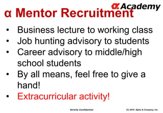 (C) 2016 Alpha & Company, Inc.Strictly Confidential
α Mentor Recruitment
• Business lecture to working class
• Job hunting advisory to students
• Career advisory to middle/high
school students
• By all means, feel free to give a
hand!
• Extracurricular activity!
 