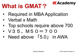 (C) 2016 Alpha & Company, Inc.Strictly Confidential
What is GMAT？
• Required in MBA Application
• Verbal x Math
• Top schools require above 700
• V３５、M５０＝７００
• Need above 「5.0」 in AWA
 