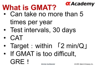 (C) 2016 Alpha & Company, Inc.Strictly Confidential
What is GMAT?
• Can take no more than 5
times per year
• Test intervals, 30 days
• CAT
• Target：within 「2 min/Q」
• If GMAT is too difficult,
GRE！
 