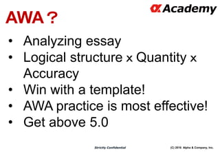 (C) 2016 Alpha & Company, Inc.Strictly Confidential
AWA？
• Analyzing essay
• Logical structureｘQuantityｘ
Accuracy
• Win with a template!
• AWA practice is most effective!
• Get above 5.0
 
