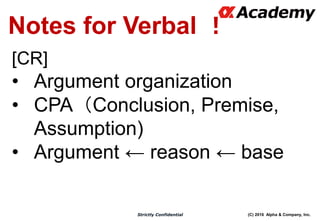 (C) 2016 Alpha & Company, Inc.Strictly Confidential
Notes for Verbal ！
[CR]
• Argument organization
• CPA（Conclusion, Premise,
Assumption)
• Argument ← reason ← base
 