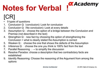 (C) 2016 Alpha & Company, Inc.Strictly Confidential
Notes for Verbal ！
[CR]
• 9 types of questions
1. Conclusion Q（conclusion): Look for conclusion
2. Conclusion Q（No conclusion): Look at every details
3. Assumption Q：choose the option of a bridge between the Conclusion and
Premise (not described in the text)
4. Strengthen Q：new fact by choosing the option of strengthening the
Conclusion = what is clearly stated the Assumption is correct
5. Weaken Q： choose the one that shows the defects of the Assumption
6. Inference Q： choose the one you think is 100% fact from the text
7. Parallel Reasoning：→ to simplify the discussion
8. Resolve Paradox: choose a description that two contradictory facts are
established
9. Identify Reasoning: Choose the reasoning of the Argument from among the
options
 