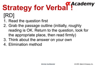 (C) 2016 Alpha & Company, Inc.Strictly Confidential
Strategy for Verbal！
[RD]
1. Read the question first
2. Grab the passage outline (initially, roughly
reading is OK. Return to the question, look for
the appropriate place, then read firmly)
3. Think about the answer on your own
4. Elimination method
 