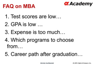(C) 2016 Alpha & Company, Inc.Strictly Confidential
26
FAQ on MBA
1. Test scores are low…
2. GPA is low …
3. Expense is too much…
4. Which programs to choose
from…
5. Career path after graduation…
 