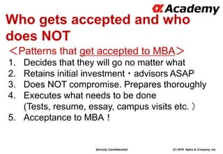 (C) 2016 Alpha & Company, Inc.Strictly Confidential
Who gets accepted and who
does NOT
＜Patterns that get accepted to MBA＞
1. Decides that they will go no matter what
2. Retains initial investment・advisors ASAP
3. Does NOT compromise. Prepares thoroughly
4. Executes what needs to be done
(Tests, resume, essay, campus visits etc. ）
5. Acceptance to MBA！
 