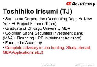 (C) 2016 Alpha & Company, Inc.Strictly Confidential
• Sumitomo Corporation (Accounting Dept.  New
York  Project Finance Team)
• Graduate of Chicago University MBA
• Goldman Sachs Securities Investment Bank
(M&A・Financing・PE Investment Advisory)
• Founded α Academy
• Complete advisory in Job hunting, Study abroad,
MBA Applications etc.!!
Toshihiko Irisumi (TJ)
 