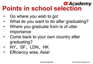 (C) 2016 Alpha & Company, Inc.Strictly Confidential
Points in school selection
• Go where you wish to go!
• What do you want to do after graduating?
• Where you graduate from is of utter
importance
• Come back to your own country after
graduating?
• NY、SF、LDN、HK
• Efficiency wise, Asia!
 