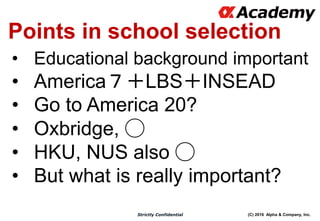 (C) 2016 Alpha & Company, Inc.Strictly Confidential
Points in school selection
• Educational background important
• America７＋LBS＋INSEAD
• Go to America 20?
• Oxbridge, ◯
• HKU, NUS also ◯
• But what is really important?
 