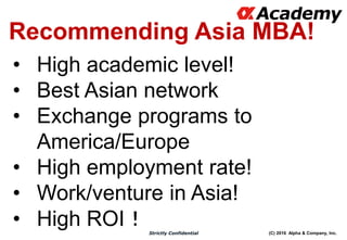 (C) 2016 Alpha & Company, Inc.Strictly Confidential
Recommending Asia MBA!
• High academic level!
• Best Asian network
• Exchange programs to
America/Europe
• High employment rate!
• Work/venture in Asia!
• High ROI！
 