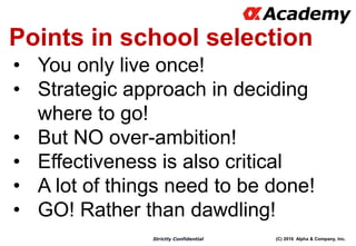 (C) 2016 Alpha & Company, Inc.Strictly Confidential
Points in school selection
• You only live once!
• Strategic approach in deciding
where to go!
• But NO over-ambition!
• Effectiveness is also critical
• A lot of things need to be done!
• GO! Rather than dawdling!
 