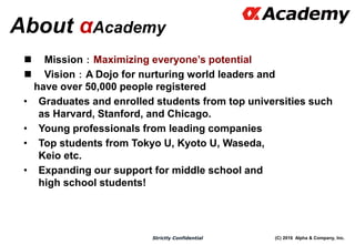 (C) 2016 Alpha & Company, Inc.Strictly Confidential
About αAcademy
 Mission：Maximizing everyone’s potential
 Vision：A Dojo for nurturing world leaders and
have over 50,000 people registered
• Graduates and enrolled students from top universities such
as Harvard, Stanford, and Chicago.
• Young professionals from leading companies
• Top students from Tokyo U, Kyoto U, Waseda,
Keio etc.
• Expanding our support for middle school and
high school students!
4
 