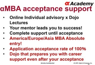 (C) 2016 Alpha & Company, Inc.Strictly Confidential
42
αMBA acceptance support
• Online Individual advisory x Dojo
Lectures
• Your mentor leads you to success!
• Complete support until acceptance
• America/Europe/Asia MBA Absolute
entry!
• Application acceptance rate of 100％
• Dojo that prepares you with career
support even after your acceptance
 