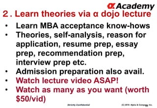 (C) 2016 Alpha & Company, Inc.Strictly Confidential
46
２. Learn theories via α dojo lecture
• Learn MBA acceptance know-hows
• Theories, self-analysis, reason for
application, resume prep, essay
prep, recommendation prep,
interview prep etc.
• Admission preparation also avail.
• Watch lecture video ASAP!
• Watch as many as you want (worth
$50/vid)
 