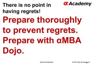 (C) 2016 Alpha & Company, Inc.Strictly Confidential
49
There is no point in
having regrets!
Prepare thoroughly
to prevent regrets.
Prepare with αMBA
Dojo.
There is no point in
having regrets!
 