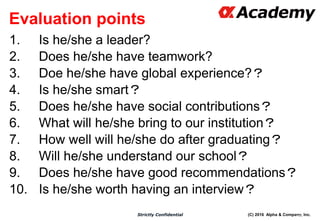 (C) 2016 Alpha & Company, Inc.Strictly Confidential
Evaluation points
1. Is he/she a leader?
2. Does he/she have teamwork?
3. Doe he/she have global experience?？
4. Is he/she smart？
5. Does he/she have social contributions？
6. What will he/she bring to our institution？
7. How well will he/she do after graduating？
8. Will he/she understand our school？
9. Does he/she have good recommendations？
10. Is he/she worth having an interview？
68
 