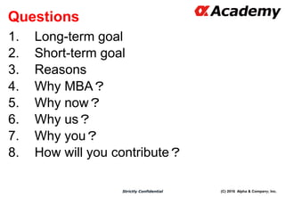 (C) 2016 Alpha & Company, Inc.Strictly Confidential
Questions
1. Long-term goal
2. Short-term goal
3. Reasons
4. Why MBA？
5. Why now？
6. Why us？
7. Why you？
8. How will you contribute？
69
 