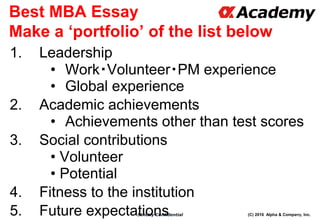 (C) 2016 Alpha & Company, Inc.Strictly Confidential
Best MBA Essay
Make a ‘portfolio’ of the list below
1. Leadership
• Work・Volunteer・PM experience
• Global experience
2. Academic achievements
• Achievements other than test scores
3. Social contributions
• Volunteer
• Potential
4. Fitness to the institution
5. Future expectations 71
 
