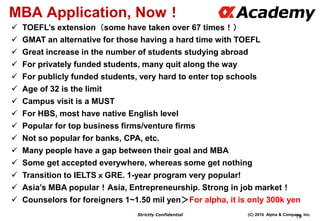 (C) 2016 Alpha & Company, Inc.Strictly Confidential
79
MBA Application, Now！
 TOEFL’s extension（some have taken over 67 times！）
 GMAT an alternative for those having a hard time with TOEFL
 Great increase in the number of students studying abroad
 For privately funded students, many quit along the way
 For publicly funded students, very hard to enter top schools
 Age of 32 is the limit
 Campus visit is a MUST
 For HBS, most have native English level
 Popular for top business firms/venture firms
 Not so popular for banks, CPA, etc.
 Many people have a gap between their goal and MBA
 Some get accepted everywhere, whereas some get nothing
 Transition to IELTSｘGRE. 1-year program very popular!
 Asia’s MBA popular！Asia, Entrepreneurship. Strong in job market！
 Counselors for foreigners 1~1.50 mil yen＞For alpha, it is only 300k yen
 