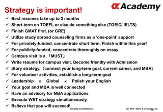 (C) 2016 Alpha & Company, Inc.Strictly Confidential
80
Strategy is important!
 Best resumes take up to 3 months
 Short-term on TOEFL or else do something else (TOEIC/ IELTS)
 Finish GMAT first. (or GRE)
 Utilize study abroad counseling firms as a ‘one-point’ support
 For privately-funded, concentrate short term. Finish within this year!
 For publicly-funded, concentrate thoroughly on essay
 Campus visit is a 「MUST」
 Write resume for campus visit. Become friendly with Admission
 Story strategy.（connect your long-term goal, current career, and MBA)
 For volunteer activities, establish a long-term goal
 Leadership ｘ Global ｘ Polish your English
 Your goal and MBA is well connected
 Have an advisory for MBA applications
 Execute WET strategy simultaneously
 Believe that you will succeed!
 