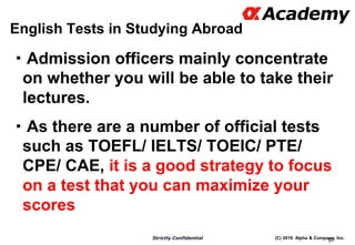 (C) 2016 Alpha & Company, Inc.Strictly Confidential
English Tests in Studying Abroad
・Admission officers mainly concentrate
on whether you will be able to take their
lectures.
・As there are a number of official tests
such as TOEFL/ IELTS/ TOEIC/ PTE/
CPE/ CAE, it is a good strategy to focus
on a test that you can maximize your
scores
97
 