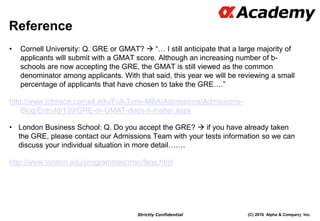(C) 2016 Alpha & Company, Inc.Strictly Confidential
Reference
• Cornell University: Q. GRE or GMAT?  “… I still anticipate that a large majority of
applicants will submit with a GMAT score. Although an increasing number of b-
schools are now accepting the GRE, the GMAT is still viewed as the common
denominator among applicants. With that said, this year we will be reviewing a small
percentage of applicants that have chosen to take the GRE….”
http://www.johnson.cornell.edu/Full-Time-MBA/Admissions/Admissions-
Blog/EntryId/139/GRE-or-GMAT-does-it-matter.aspx
• London Business School: Q. Do you accept the GRE?  if you have already taken
the GRE, please contact our Admissions Team with your tests information so we can
discuss your individual situation in more detail…….
http://www.london.edu/programmes/msc/faqs.html
104
 