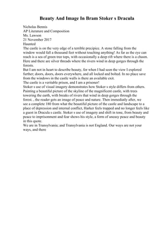 Beauty And Image In Bram Stoker s Dracula
Nicholas Bennis
AP Literature and Composition
Ms. Lawson
21 November 2017
Haunted
The castle is on the very edge of a terrible precipice. A stone falling from the
window would fall a thousand feet without touching anything! As far as the eye can
reach is a sea of green tree tops, with occasionally a deep rift where there is a chasm.
Here and there are silver threads where the rivers wind in deep gorges through the
forests.
But I am not in heart to describe beauty, for when I had seen the view I explored
further; doors, doors, doors everywhere, and all locked and bolted. In no place save
from the windows in the castle walls is there an available exit.
The castle is a veritable prison, and I am a prisoner!
Stoker s use of visual imagery demonstrates how Stoker s style differs from others.
Painting a beautiful picture of the skyline of the magnificent castle, with trees
towering the earth, with breaks of rivers that wind in deep gorges through the
forest. , the reader gets an image of peace and nature. Then immediatly after, we
see a complete 180 from what the beautiful picture of the castle and landscape to a
place of depression and internal conflict, Harker feels trapped and no longer feels like
a guest in Dracula s castle. Stoker s use of imagery and shift in tone, from beauty and
peace to imprisonment and fear shows his style, a form of uneasy peace and beauty
in this quote.
We are in Transylvania; and Transylvania is not England. Our ways are not your
ways, and there
 