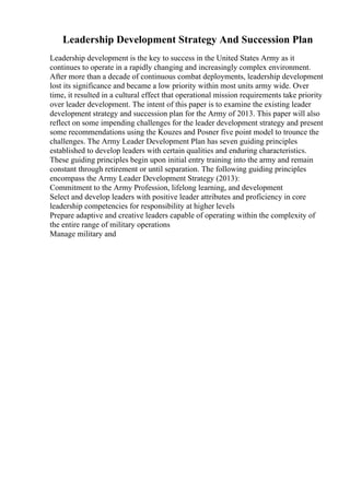 Leadership Development Strategy And Succession Plan
Leadership development is the key to success in the United States Army as it
continues to operate in a rapidly changing and increasingly complex environment.
After more than a decade of continuous combat deployments, leadership development
lost its significance and became a low priority within most units army wide. Over
time, it resulted in a cultural effect that operational mission requirements take priority
over leader development. The intent of this paper is to examine the existing leader
development strategy and succession plan for the Army of 2013. This paper will also
reflect on some impending challenges for the leader development strategy and present
some recommendations using the Kouzes and Posner five point model to trounce the
challenges. The Army Leader Development Plan has seven guiding principles
established to develop leaders with certain qualities and enduring characteristics.
These guiding principles begin upon initial entry training into the army and remain
constant through retirement or until separation. The following guiding principles
encompass the Army Leader Development Strategy (2013):
Commitment to the Army Profession, lifelong learning, and development
Select and develop leaders with positive leader attributes and proficiency in core
leadership competencies for responsibility at higher levels
Prepare adaptive and creative leaders capable of operating within the complexity of
the entire range of military operations
Manage military and
 