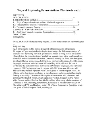 Ways of Expressing Future Actions. Diachronic and...
CONTENTS
INTRODUCTION . . . . . . . . . . . . . . . . . . . . . . . . . . . . ..............................4
1. THEORETICAL SURVEY.................................................................5
1.1. Ways of expressions future actions. Diachronic approach...........................5
1.2. The synchronic analysis. Future tenses.........................................................9
1.3. Forms of expressing futurity................................................................14
2. LINGUISTIC INVESTIGATION................................................................. 18
2.1. Analysis of ways of expressing future actions....................................18
CONCLUSION. . . . . . . . . . . . . . . . . . . .......................................................23
Bibliography
INTRODUCTION There are many ways to ... Show more content on Helpwriting.net
...
Subj. Ind. Subj.
Sg. 1 mГ¦g meahte mihte, mihten 2 meaht } mГ¦ge meahtest 3 mГ¦g meahte
Pl. magon mГ¦gen meahton In the simple future usage, the different meanings of
shall and will depending on which grammatical person is being used is an example
of suppletion, the commingling of words from separate roots into a single paradigm.
Both shall and will are verbs of ancient Germanic ancestry. In Proto Indo European,
an inflected future tense existed, but that tense was lost in Germanic. In all Germanic
languages, the future tense is formed with auxiliary verbs; this was the case in
Gothic and the earliest recorded expressions of Germanic languages. The verb shall
represents Old English sceal, and is cognate with Old Norse skal, German soll,
and Dutch zal; these all represent *skol , the o grade of Indo European *skel . All
of these verbs function as auxiliaries in each language, and represent either simple
futurity or necessity. The verb will is cognate with the noun will, of course, and
continues Old English willan, which represents *willjan. It occurs in Old Norse
vilja, German wollen, Dutch willen, Gothic wiljan; it has many relatives outside of
Germanic as well, including, for example, Latin velle to wish for or Polish (West
Slavic) ja wolД™ I would rather / prefer. All of these forms derive from the e grade
or o grade of Indo European *wel , meaning to
 