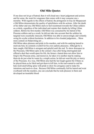 Old Milo Quotes
If one does not let go of hatred, then it will cloud one s heart judgement and actions
and for some, the want for vengeance that comes with it may consume one s
morality. With regards to the effects of hatred, the protagonist in Guy de Maupassant
s Old Milon demonstrates the quality of spitefulness with his actions. After the death
of his father and son, Old Milon starts to feel resentment towards the Uhlan soldiers
as a whole, regardless of the individual and expiate their deaths by killing Uhlan
soldiers. Before his first murder, Old Milon was consumed by his hatred of the
Prussian soldiers and as a result, he did not take into account that the soldiers he
targeted were essentially innocent, Old Milon was able to unwaveringly and violently
swing his scythe without hesitation. In addition to his clouded judgement,... Show
more content on Helpwriting.net ...
Old Milon takes pleasure and pride in his murders, and with his undying hatred to
motivate him, he commits overkill for his own sadistic pleasures. Although he is
later caught, Old Milon is arrogant and spiteful until the end. To show disrespect to
the Prussians, Old Milon spits in the colonel s face after being interrogated and
offered a deal that would spare his life, the farmer s hatred does not allow him to
forgive the Prussian army, and moreover, he takes it to another step by making
them do do just what he wants by a simple action, he did not want the pity or mercy
of the Prussians. In a way, Old Milon also had the last laugh against the Uhlans as
he played them as he liked and got them to kill him, in the end wanted to end his
hate motivated killing spree with pride to show his arrogance and to make his
intentions and motives clear.. Because Old Milon continually fed his hatred and went
overboard with the murders, one can conclude that he took pleasure in them and
developed an insatiable blood
 
