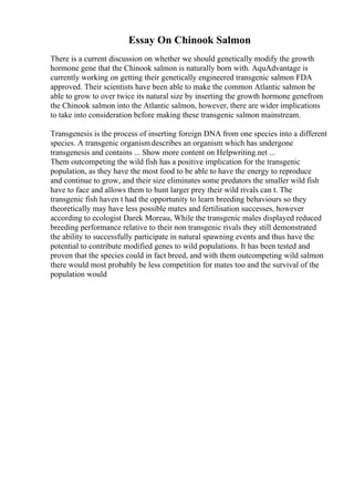 Essay On Chinook Salmon
There is a current discussion on whether we should genetically modify the growth
hormone gene that the Chinook salmon is naturally born with. AquAdvantage is
currently working on getting their genetically engineered transgenic salmon FDA
approved. Their scientists have been able to make the common Atlantic salmon be
able to grow to over twice its natural size by inserting the growth hormone genefrom
the Chinook salmon into the Atlantic salmon, however, there are wider implications
to take into consideration before making these transgenic salmon mainstream.
Transgenesis is the process of inserting foreign DNA from one species into a different
species. A transgenic organismdescribes an organism which has undergone
transgenesis and contains ... Show more content on Helpwriting.net ...
Them outcompeting the wild fish has a positive implication for the transgenic
population, as they have the most food to be able to have the energy to reproduce
and continue to grow, and their size eliminates some predators the smaller wild fish
have to face and allows them to hunt larger prey their wild rivals can t. The
transgenic fish haven t had the opportunity to learn breeding behaviours so they
theoretically may have less possible mates and fertilisation successes, however
according to ecologist Darek Moreau, While the transgenic males displayed reduced
breeding performance relative to their non transgenic rivals they still demonstrated
the ability to successfully participate in natural spawning events and thus have the
potential to contribute modified genes to wild populations. It has been tested and
proven that the species could in fact breed, and with them outcompeting wild salmon
there would most probably be less competition for mates too and the survival of the
population would
 