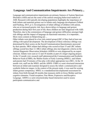 Language And Communication Impairments Are Primary...
Language and communication impairments are primary features of Autism Spectrum
Disorders (ASD) and are the some of the earliest emerging behavioral markers of
ASD. Research with typically developing populations highlights the importance of
both infants and maternal gesture use in infants early language development (Talbott
and Flusberg, 2015, p.1). Investigations of infant siblings of children with autism,
who are at increased genetic risk, have shown delays in language and gesture
production during their first year of life; these children are later diagnosed with ASD.
Therefore, due to the commonness of language and gesture difficulties amongst high
risk siblings and the impact of language on functional outcomes, it is important...
Show more content on Helpwriting.net ...
Other infants were placed in a low risk control group (LRC) if they had at least one
sibling with typical development. The development of these reference siblings was
determined by their scores on the Social Communication Questionnaire answered
by their parents. HRA infants had siblings who scored at least 15 and LRC infants
siblings scored less than 12. HRA infant siblings also met diagnostic criteria on the
Autism Diagnostic Observation Schedule (ADOS) or were diagnosed by an expert
clinician. Infants were seen at 12 and 18 months as part of a larger ongoing project.
At the 12 month visit, research staff administered the Communication and Symbolic
Behavior Scale (CSBS), the Mullen Scales of Early Learning (MSEL), and infants
and parents had 10 minutes of free play with infant appropriate toys (MC). At the 18
month visit, staff ran the MSEL and the ADOS. CSBS is a semi structured interaction
between an infant and examiner designed to assess the infant s communicative and
symbolic behavior ranges; in the context of the present study, it was used for scoring
infant gesture competency. MSEL is a standardized developmental assessment for
infants from birth through 68 months that measures skills in Gross Mother and four
cognitive domains: Visual reception, Fine Motor, Expressive and Receptive
Language. ADOS is a semi structured play based interaction used to assess
participants communicative and
 