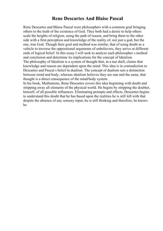 Rene Descartes And Blaise Pascal
Rene Descartes and Blaise Pascal were philosophers with a common goal bringing
others to the truth of the existence of God. They both had a desire to help others
scale the heights of religion, using the path of reason, and bring them to the other
side with a firm perception and knowledge of the reality of, not just a god, but the
one, true God. Though their goal and method was similar, that of using doubt as a
vehicle to traverse the oppositional arguments of unbelievers, they arrive at different
ends of logical belief. In this essay I will seek to analyze each philosopher s method
and conclusion and determine its implications for the concept of Idealism.
The philosophy of Idealism is a system of thought that, in a nut shell, claims that
knowledge and reason are dependent upon the mind. This idea is in contradiction to
Descartes and Pascal s belief in dualism. The concept of dualism sets a distinction
between mind and body, whereas idealism believes they are one and the same, that
thought is a direct consequence of the mind/body system.
In his book, Meditations, Rene Descartes covers this idea beginning with doubt and
stripping away all elements of the physical world. He begins by stripping the doubter,
himself, of all possible influences. Eliminating prompts and effects, Descartes begins
to understand this doubt that he has based upon the realities he is still left with that
despite the absence of any sensory input, he is still thinking and therefore, he knows
he
 