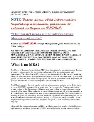 ADMISSION IN MBA PGDM PGDBM MMS PGPM THROUGH MANAGEMENT QUOTA/NRI QUOTA 
NOTE- Below given Add information regarding admission guidance to various colleges in INDIA. 
“That doesn’t means all the colleges having Management quota.” 
Contact us:-8904723394Through Management Quota Admission in Top MBA Colleges 
WE PROVIDE ADMISSION GUIDANCE AND CAREER COUNSELLING FOR ADMISSION IN MBA COLLEGES, BANGALORE STRICTLY UNDER MANAGEMENT AND N.R.I QUOTA.ADMISSION PROCESS IS VERY SIMPLE AND COMPREHENSIVE.BEING AN ISO CERTIFIED COMPANY COMPLETE TRANSPARENCY IS MAINTAINED THROUGH THE ADMISSION PROCESS. 
What is an MBA? 
The Master of Business Administration (MBA) is an internationally-recognized degree designed to prepare students and further develop the skills required for careers in business and management. The value of the MBA, however, is not limited strictly to the 'business' world. An MBA can also be useful for those pursuing a managerial career in the public sector, government, private industry, and other areas. MBA programs can provide graduates with the preparation and practical skills needed to excel in management and leadership positions. 
The MBA is currently the most popular professional degree program in the world. Today there are over 2,500 MBA programs offered worldwide. First introduced at American universities around the turn of the 20th century, MBA programs have evolved in order to keep up with the demands of the times. While traditional two-year MBA programs are still common, especially in the United States, one-year programs have become increasingly popular. Part-time and distance- learning programs are also widely available. Most MBA programs are taught in English, and are therefore attractive to international students wishing to study abroad. Many institutions in non- English speaking countries offer MBA programs in English, as well as in the country’s native language. 
Along with the widespread demand for MBAs and the increased universality of global business and managerial standards, the contents of MBA program have also become internationalized.  