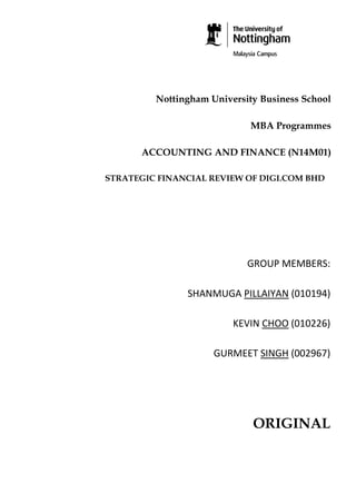 Nottingham University Business School
MBA Programmes
ACCOUNTING AND FINANCE (N14M01)
STRATEGIC FINANCIAL REVIEW OF DIGI.COM BHD

GROUP MEMBERS:
SHANMUGA PILLAIYAN (010194)
KEVIN CHOO (010226)
GURMEET SINGH (002967)

ORIGINAL

 