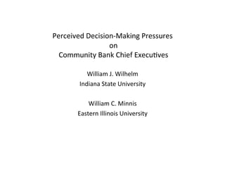  
Perceived	
  Decision-­‐Making	
  Pressures	
  
                    	
  on	
  
                        	
  
 	
  Community	
  Bank	
  Chief	
  Execu<ves	
  
                         	
  
             William	
  J.	
  Wilhelm	
  
          Indiana	
  State	
  University	
  
                         	
  
             William	
  C.	
  Minnis	
  
         Eastern	
  Illinois	
  University	
  
 