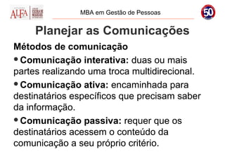 MBA em Gestão de Pessoas


     Planejar as Comunicações
Métodos de comunicação
Comunicação interativa: duas ou mais
partes realizando uma troca multidirecional.
Comunicação ativa: encaminhada para
destinatários específicos que precisam saber
da informação.
Comunicação passiva: requer que os
destinatários acessem o conteúdo da
comunicação a seu próprio critério.
 