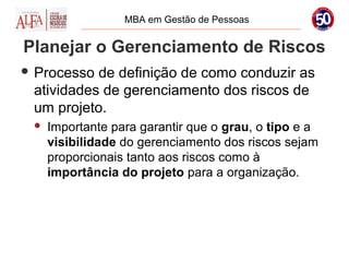 MBA em Gestão de Pessoas


Planejar o Gerenciamento de Riscos
 Processo de definição de como conduzir as
 atividades de gerenciamento dos riscos de
 um projeto.
    Importante para garantir que o grau, o tipo e a
     visibilidade do gerenciamento dos riscos sejam
     proporcionais tanto aos riscos como à
     importância do projeto para a organização.
 
