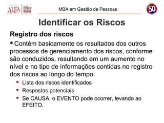 MBA em Gestão de Pessoas


           Identificar os Riscos
Registro dos riscos
Contém    basicamente os resultados dos outros
processos de gerenciamento dos riscos, conforme
são conduzidos, resultando em um aumento no
nível e no tipo de informações contidas no registro
dos riscos ao longo do tempo.
     Lista dos riscos identificados
     Respostas potenciais
     Se CAUSA, o EVENTO pode ocorrer, levando ao
      EFEITO.
 