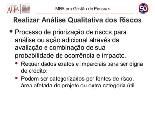 MBA em Gestão de Pessoas

 Realizar Análise Qualitativa dos Riscos
 Processo de priorização de riscos para
 análise ou ação adicional através da
 avaliação e combinação de sua
 probabilidade de ocorrência e impacto.
    Requer dados exatos e imparciais para ser digna
     de crédito;
    Podem ser categorizados por fontes de risco,
     área afetada do projeto ou outra categoria útil.
 