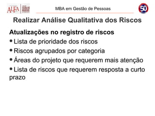MBA em Gestão de Pessoas

 Realizar Análise Qualitativa dos Riscos
Atualizações no registro de riscos
Lista de prioridade dos riscos

Riscos agrupados por categoria

Áreas do projeto que requerem mais atenção

Lista de riscos que requerem resposta a curto
prazo
 